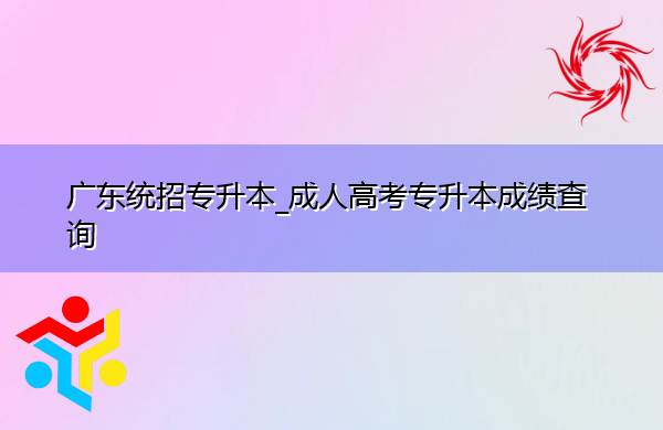 广东统招专升本_成人高考专升本成绩查询 广东统招专升本_成人高考专升本成绩查询