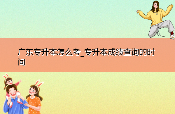 广东专升本怎么考_专升本成绩查询的时间 广东专升本怎么考_专升本成绩查询的时间