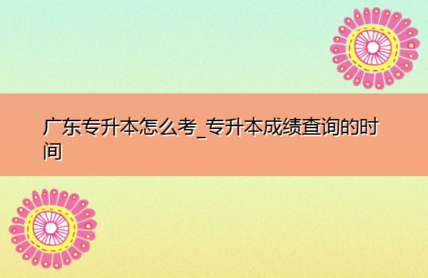 广东专升本怎么考_专升本成绩查询的时间 广东专升本怎么考_专升本成绩查询的时间