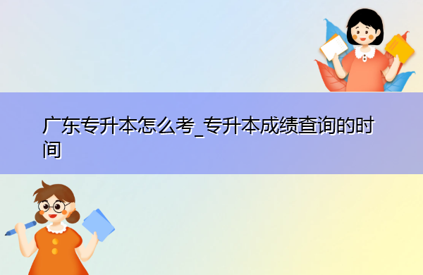 广东专升本怎么考_专升本成绩查询的时间