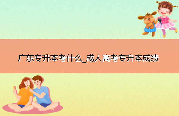 广东专升本考什么_成人高考专升本成绩 广东专升本考什么_成人高考专升本成绩