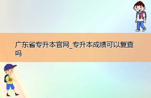 广东省专升本官网_专升本成绩可以复查吗 广东省专升本官网_专升本成绩可以复查吗