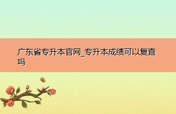 广东省专升本官网_专升本成绩可以复查吗 广东省专升本官网_专升本成绩可以复查吗