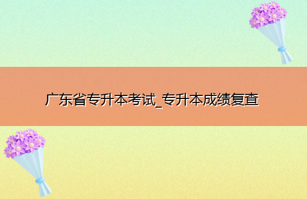 广东省专升本考试_专升本成绩复查 广东省专升本考试_专升本成绩复查