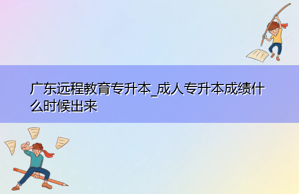 广东远程教育专升本_成人专升本成绩什么时候出来