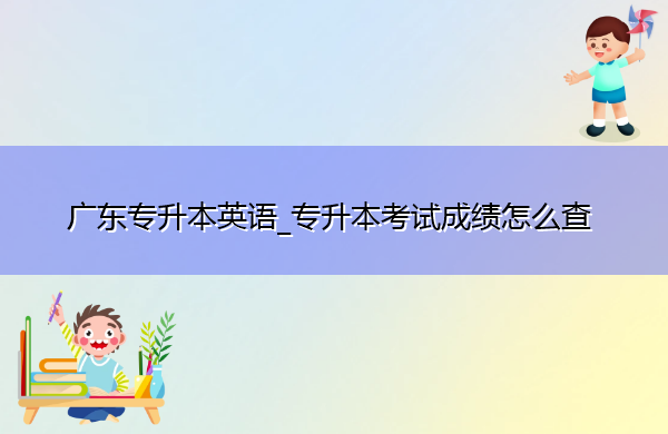广东专升本英语_专升本考试成绩怎么查 广东专升本英语_专升本考试成绩怎么查