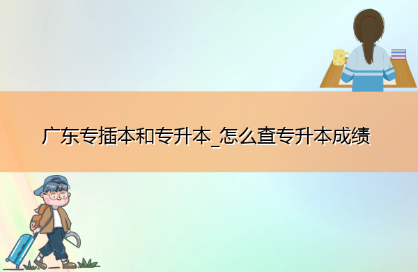 广东专插本和专升本_怎么查专升本成绩
