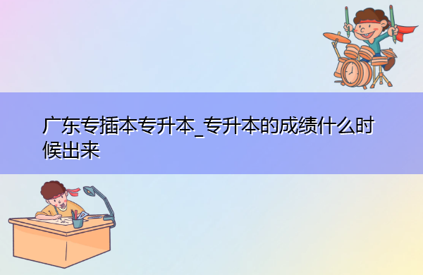 广东专插本专升本_专升本的成绩什么时候出来 广东专插本专升本_专升本的成绩什么时候出来