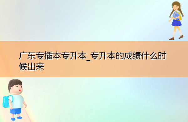 广东专插本专升本_专升本的成绩什么时候出来 广东专插本专升本_专升本的成绩什么时候出来