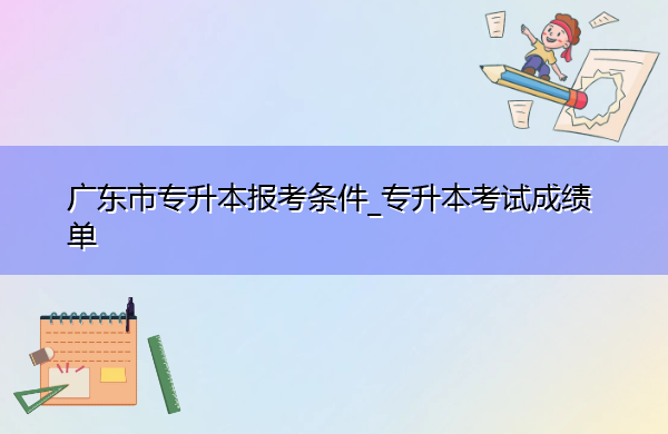 广东省专升本报考条件_专升本考试成绩单 广东省专升本报考条件_专升本考试成绩单