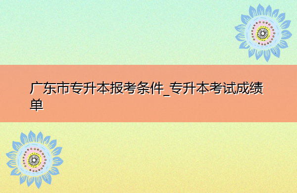 广东省专升本报考条件_专升本考试成绩单