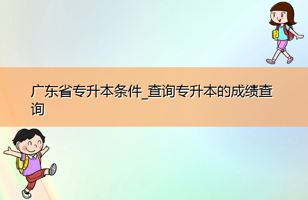 广东省专升本条件_查询专升本的成绩查询 广东省专升本条件_查询专升本的成绩查询
