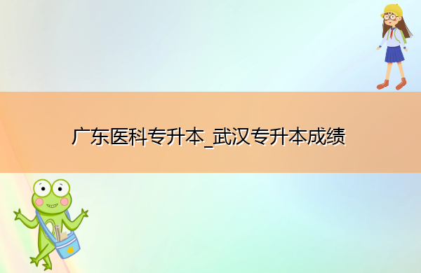 广东医科专升本_武汉专升本成绩 广东医科专升本_武汉专升本成绩