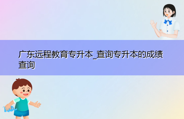 广东远程教育专升本_查询专升本的成绩查询