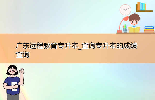 广东远程教育专升本_查询专升本的成绩查询
