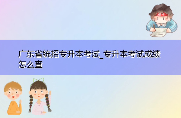 广东省统招专升本考试_专升本考试成绩怎么查