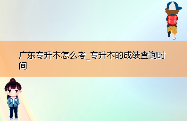 广东专升本怎么考_专升本的成绩查询时间