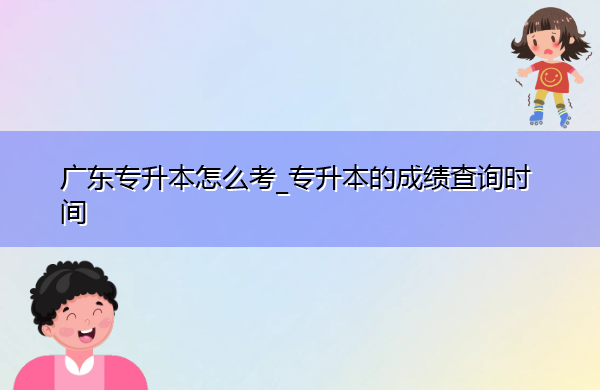 广东专升本怎么考_专升本的成绩查询时间