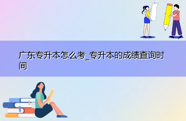 广东专升本怎么考_专升本的成绩查询时间