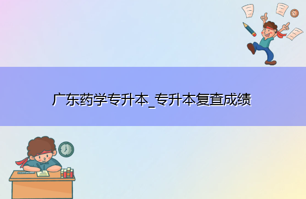 广东药学专升本_专升本复查成绩 广东药学专升本_专升本复查成绩