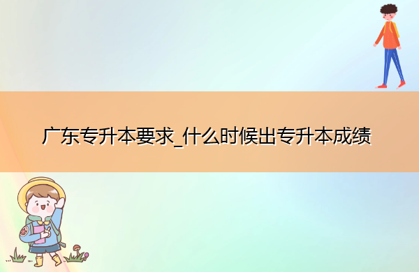 广东专升本要求_什么时候出专升本成绩