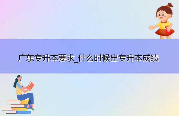 广东专升本要求_什么时候出专升本成绩