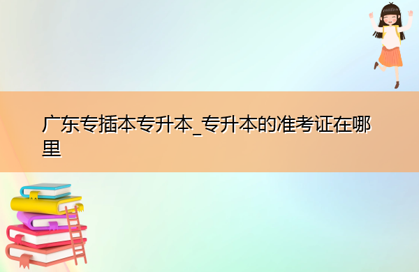 广东专插本专升本_专升本的准考证在哪里