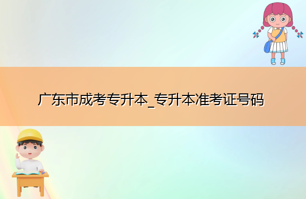 广东省成考专升本_专升本准考证号码 广东省成考专升本_专升本准考证号码