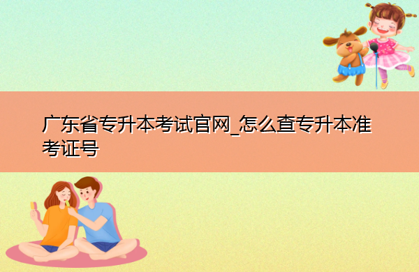 广东省专升本考试官网_怎么查专升本准考证号 广东省专升本考试官网_怎么查专升本准考证号