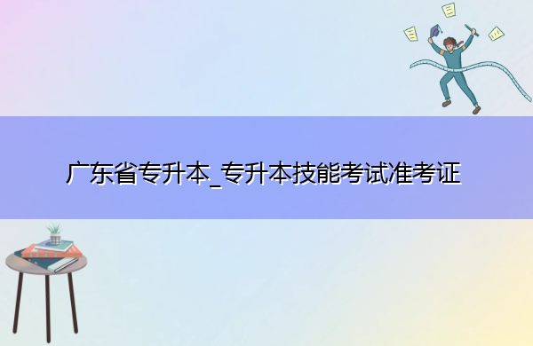 广东省专升本_专升本技能考试准考证 广东省专升本_专升本技能考试准考证
