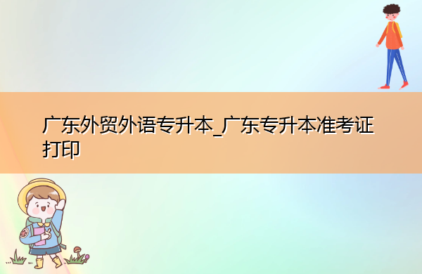 广东外贸外语专升本_广东专升本准考证打印 广东外贸外语专升本_广东专升本准考证打印