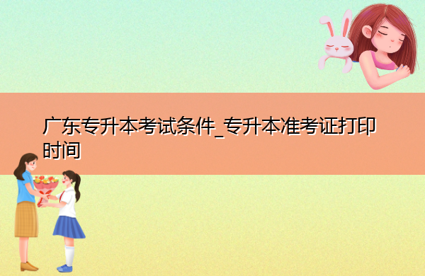 广东专升本考试条件_专升本准考证打印时间 广东专升本考试条件_专升本准考证打印时间