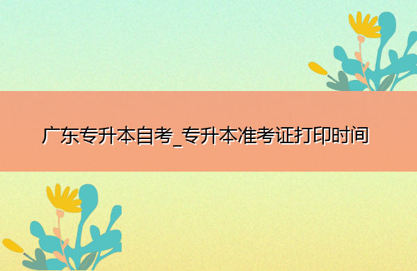 广东专升本自考_专升本准考证打印时间 广东专升本自考_专升本准考证打印时间