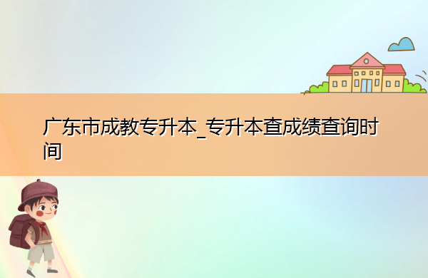 广东省成教专升本_专升本查成绩查询时间 广东省成教专升本_专升本查成绩查询时间
