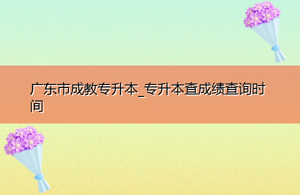 广东省成教专升本_专升本查成绩查询时间 广东省成教专升本_专升本查成绩查询时间