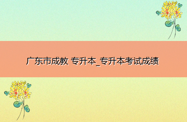 广东省成教专升本_专升本考试成绩 广东省成教专升本_专升本考试成绩