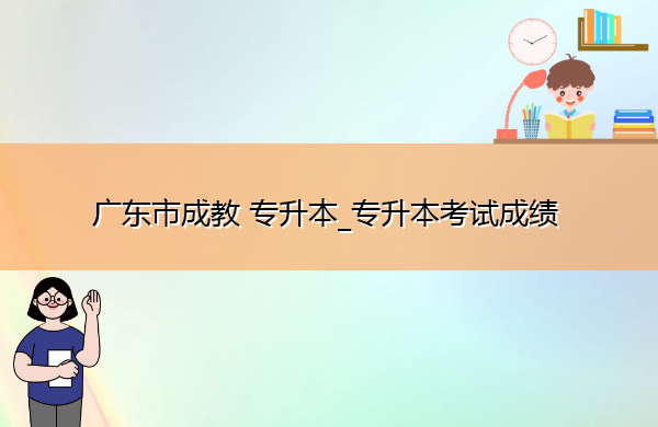 广东省成教专升本_专升本考试成绩 广东省成教专升本_专升本考试成绩