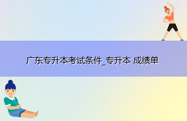 广东专升本考试条件_专升本成绩单 广东专升本考试条件_专升本成绩单