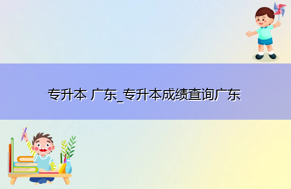 专升本广东_专升本成绩查询广东