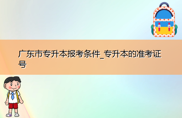 广东省专升本报考条件_专升本的准考证号