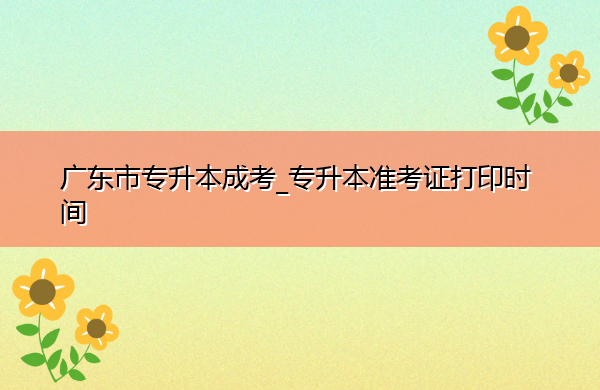 广东省专升本成考_专升本准考证打印时间 广东省专升本成考_专升本准考证打印时间