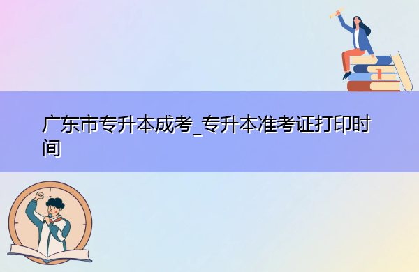广东省专升本成考_专升本准考证打印时间 广东省专升本成考_专升本准考证打印时间