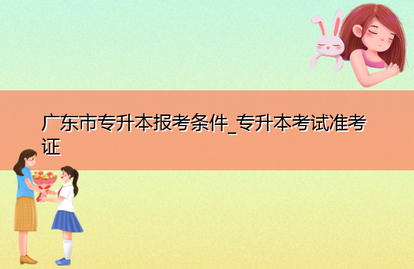 广东省专升本报考条件_专升本考试准考证 广东省专升本报考条件_专升本考试准考证