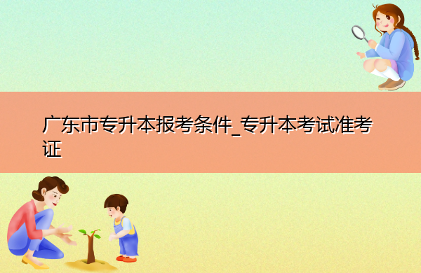 广东省专升本报考条件_专升本考试准考证 广东省专升本报考条件_专升本考试准考证