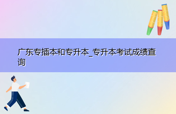 广东专插本和专升本_专升本考试成绩查询
