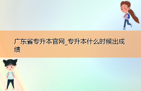 广东省专升本官网_专升本什么时候出成绩 广东省专升本官网_专升本什么时候出成绩