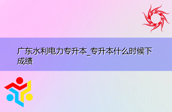 广东水利电力专升本_专升本什么时候下成绩