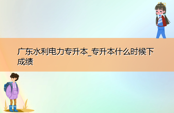 广东水利电力专升本_专升本什么时候下成绩