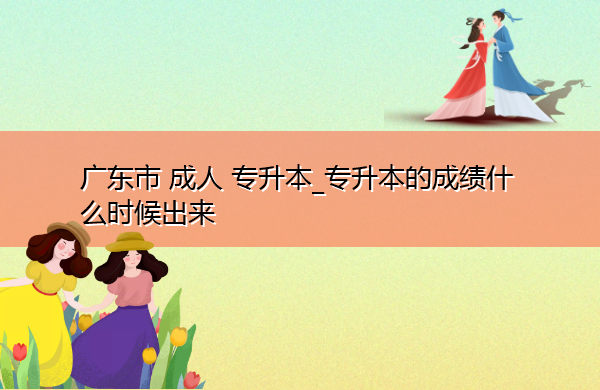 广东省成人专升本_专升本的成绩什么时候出来