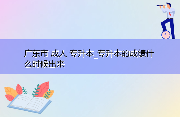 广东省成人专升本_专升本的成绩什么时候出来